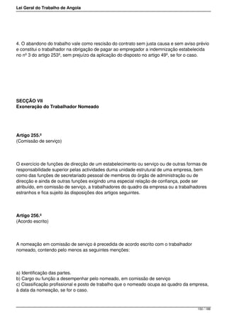 Lei Geral do Trabalho de Angola
4. O abandono do trabalho vale como rescisão do contrato sem justa causa e sem aviso prévio
e constitui o trabalhador na obrigação de pagar ao empregador a indemnização estabelecida
no nº 3 do artigo 253º, sem prejuízo da aplicação do disposto no artigo 49º, se for o caso.
SECÇÃO VII
Exoneração do Trabalhador Nomeado
Artigo 255.º
(Comissão de serviço)
O exercício de funções de direcção de um estabelecimento ou serviço ou de outras formas de
responsabilidade superior pelas actividades duma unidade estrutural de uma empresa, bem
como das funções de secretariado pessoal de membros do órgão de administração ou de
direcção e ainda de outras funções exigindo uma especial relação de confiança, pode ser
atribuído, em comissão de serviço, a trabalhadores do quadro da empresa ou a trabalhadores
estranhos e fica sujeito às disposições dos artigos seguintes.
Artigo 256.º
(Acordo escrito)
A nomeação em comissão de serviço é precedida de acordo escrito com o trabalhador
nomeado, contendo pelo menos as seguintes menções:
a) Identificação das partes.
b) Cargo ou função a desempenhar pelo nomeado, em comissão de serviço
c) Classificação profissional e posto de trabalho que o nomeado ocupa ao quadro da empresa,
à data da nomeação, se for o caso.
150 / 188
 