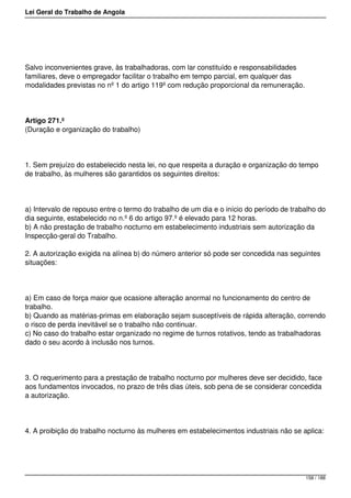 Lei Geral do Trabalho de Angola
Salvo inconvenientes grave, às trabalhadoras, com lar constituído e responsabilidades
familiares, deve o empregador facilitar o trabalho em tempo parcial, em qualquer das
modalidades previstas no nº 1 do artigo 119º com redução proporcional da remuneração.
Artigo 271.º
(Duração e organização do trabalho)
1. Sem prejuízo do estabelecido nesta lei, no que respeita a duração e organização do tempo
de trabalho, às mulheres são garantidos os seguintes direitos:
a) Intervalo de repouso entre o termo do trabalho de um dia e o início do período de trabalho do
dia seguinte, estabelecido no n.º 6 do artigo 97.º é elevado para 12 horas.
b) A não prestação de trabalho nocturno em estabelecimento industriais sem autorização da
Inspecção-geral do Trabalho.
2. A autorização exigida na alínea b) do número anterior só pode ser concedida nas seguintes
situações:
a) Em caso de força maior que ocasione alteração anormal no funcionamento do centro de
trabalho.
b) Quando as matérias-primas em elaboração sejam susceptíveis de rápida alteração, correndo
o risco de perda inevitável se o trabalho não continuar.
c) No caso do trabalho estar organizado no regime de turnos rotativos, tendo as trabalhadoras
dado o seu acordo à inclusão nos turnos.
3. O requerimento para a prestação de trabalho nocturno por mulheres deve ser decidido, face
aos fundamentos invocados, no prazo de três dias úteis, sob pena de se considerar concedida
a autorização.
4. A proibição do trabalho nocturno às mulheres em estabelecimentos industriais não se aplica:
158 / 188
 