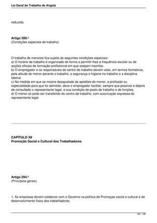 Lei Geral do Trabalho de Angola
reduzida.
Artigo 289.º
(Condições especiais de trabalho)
O trabalho de menores fica sujeito às seguintes condições especiais:
a) O horário de trabalho é organizado de forma a permitir-lhes a frequência escolar ou de
acções oficiais de formação profissional em que estejam inscritos.
b) O empregador e os responsáveis do centro de trabalho devem velar, em termos formativos,
pela atitude do menor perante o trabalho, a segurança e higiene no trabalho e a disciplina
laboral.
c) Na medida em que se mostre desajustado às aptidões do menor, a profissão ou
especialidade para que foi admitido, deve o empregador facilitar, sempre que possível e depois
de consultado o representante legal, a sua condição de posto de trabalho e de funções.
d) O menor só pode ser transferido do centro de trabalho, com autorização expressa do
representante legal.
CAPÍTULO XII
Promoção Social e Cultural dos Trabalhadores
Artigo 294.º
(Princípios gerais)
1. As empresas devem colaborar com o Governo na política de Promoçao social e cultural e de
desenvolvimento físico dos trabalhadores.
168 / 188
 