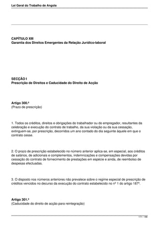 Lei Geral do Trabalho de Angola
CAPÍTULO XIII
Garantia dos Direitos Emergentes da Relação Jurídico-laboral
SECÇÃO I
Prescrição de Direitos e Caducidade do Direito de Acção
Artigo 300.º
(Prazo de prescrição)
1. Todos os créditos, direitos e obrigações do trabalhador ou do empregador, resultantes da
celebração e execução do contrato de trabalho, da sua violação ou da sua cessação,
extinguem-se, por prescrição, decorridos um ano contado do dia seguinte àquele em que o
contrato cesse.
2. O prazo de prescrição estabelecido no número anterior aplica-se, em especial, aos créditos
de salários, de adicionais e complementos, indemnizações e compensações devidas por
cessação do contrato de fornecimento de prestações em espécie e ainda, de reembolso de
despesas efectuadas.
3. O disposto nos números anteriores não prevalece sobre o regime especial de prescrição de
créditos vencidos no decurso da execução do contrato estabelecido no nº 1 do artigo 187º.
Artigo 301.º
(Caducidade do direito de acção para reintegração)
171 / 188
 