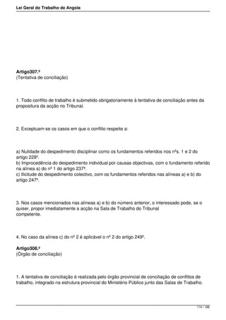 Lei Geral do Trabalho de Angola
Artigo307.º
(Tentativa de conciliação)
1. Todo conflito de trabalho é submetido obrigatoriamente à tentativa de conciliação antes da
propositura da acção no Tribunal.
2. Exceptuam-se os casos em que o conflito respeite a:
a) Nulidade do despedimento disciplinar como os fundamentos referidos nos nºs. 1 e 2 do
artigo 228º.
b) Improcedência do despedimento individual por causas objectivas, com o fundamento referido
na alínea a) do nº 1 do artigo 237ª.
c) Ilicitude do despedimento colectivo, com os fundamentos referidos nas alíneas a) e b) do
artigo 247º.
3. Nos casos mencionados nas alíneas a) e b) do número anterior, o interessado pode, se o
quiser, propor imediatamente a acção na Sala de Trabalho do Tribunal
competente.
4. No caso da alínea c) do nº 2 é aplicável o nº 2 do artigo 249º.
Artigo308.º
(Órgão de conciliação)
1. A tentativa de conciliação é realizada pelo órgão provincial de conciliação de conflitos de
trabalho, integrado na estrutura provincial do Ministério Público junto das Salas de Trabalho.
174 / 188
 