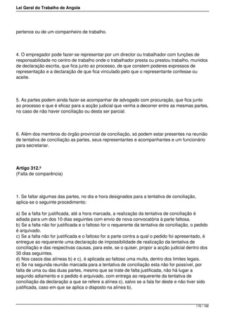 Lei Geral do Trabalho de Angola
pertence ou de um companheiro de trabalho.
4. O empregador pode fazer-se representar por um director ou trabalhador com funções de
responsabilidade no centro de trabalho onde o trabalhador presta ou prestou trabalho, munidos
de declaração escrita, que fica junto ao processo, de que constem poderes expressos de
representação e a declaração de que fica vinculado pelo que o representante confesse ou
aceite.
5. As partes podem ainda fazer-se acompanhar de advogado com procuração, que fica junto
ao processo e que é eficaz para a acção judicial que venha a decorrer entre as mesmas partes,
no caso de não haver conciliação ou desta ser parcial.
6. Além dos membros do órgão provincial de conciliação, só podem estar presentes na reunião
de tentativa de conciliação as partes, seus representantes e acompanhantes e um funcionário
para secretariar.
Artigo 312.º
(Falta de comparência)
1. Se faltar algumas das partes, no dia e hora designados para a tentativa de conciliação,
aplica-se o seguinte procedimento:
a) Se a falta for justificada, até a hora marcada, a realização da tentativa de conciliação é
adiada para um dos 10 dias seguintes com envio de nova convocatória à parte faltosa.
b) Se a falta não for justificada e o faltoso for o requerente da tentativa de conciliação, o pedido
é arquivado.
c) Se a falta não for justificada e o faltoso for a parte contra a qual o pedido foi apresentado, é
entregue ao requerente uma declaração de impossibilidade de realização da tentativa de
conciliação e das respectivas causas, para este, se o quiser, propor a acção judicial dentro dos
30 dias seguintes.
d) Nos casos das alíneas b) e c), é aplicada ao faltoso uma multa, dentro dos limites legais.
e) Se na segunda reunião marcada para a tentativa de conciliação esta não for possível, por
falta de uma ou das duas partes, mesmo que se trate de falta justificada, não há lugar a
segundo adiamento e o pedido é arquivado, com entrega ao requerente da tentativa de
conciliação da declaração a que se refere a alínea c), salvo se a fala for deste e não tiver sido
justificada, caso em que se aplica o disposto na alínea b).
178 / 188
 