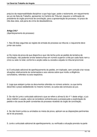 Lei Geral do Trabalho de Angola
prejuízo da responsabilidade disciplinar a que haja lugar, pode o reclamante, em requerimento
ao juiz da Sala de Trabalho, apresentar no Cartório do Tribunal, requerer a notificação do
presidente do órgão provincial de conciliação, para a apresentação do processo, no prazo de
três dias úteis, sob pena de crime de desobediência.
Artigo 316.º
(Aperfeiçoamento do processo)
1. Nos 30 dias seguintes ao registo de entrada do processo ao tribunal, o requerente deve
juntar aos autos:
a) Os meios de prova de que disponha e que não tenha junto ao pedido de tentativa de
conciliação, não podendo arrolar testemunhas em número superior a três por cada facto nem a
cinco ou sete no total, conforme a acção caiba ou exceda a alçada no tribunal provincial.
b) O articulado adicional de aperfeiçoamento do pedido, em triplicado, sem contudo criar novas
situações relativamente às reclamações e aos valores sobre que incidiu a diligência
conciliatória, referidos na acta respectiva.
2. Logo que estejam juntos os documentos referidos no número anterior, ou que tenha
decorrido o prazo estabelecido no mesmo número, os autos são conclusos ao juiz.
3. Se não for junto o articulado adicional a que se refere a alínea b) do nº 1 deste artigo, o juiz
deve indeferir a acção, salvo se considerar suficiente para a prossecução a explicitação do
pedido e da causa de pedir constantes do processo recebido do órgão de conciliação.
4. Se não forem juntos ou arrolados os meios de prova, aplicam-se as disposições pertinentes
da lei do processo.
5. Junto o articulado adicional de aperfeiçoamento, ou verificado a situação prevista na parte
182 / 188
 