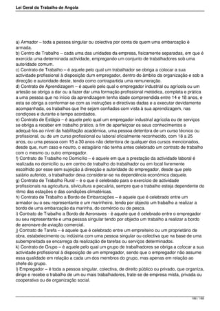 Lei Geral do Trabalho de Angola
a) Armador – toda a pessoa singular ou colectiva por conta de quem uma embarcação é
armada.
b) Centro de Trabalho – cada uma das unidades da empresa, fisicamente separadas, em que é
exercida uma determinada actividade, empregando um conjunto de trabalhadores sob uma
autoridade comum.
c) Contrato de Trabalho – é aquele pelo qual um trabalhador se obriga a colocar a sua
actividade profissional à disposição dum empregador, dentro do âmbito da organização e sob a
direcção e autoridade deste, tendo como contrapartida uma remuneração.
d) Contrato de Aprendizagem – é aquele pelo qual o empregador industrial ou agrícola ou um
artesão se obriga a dar ou a fazer dar uma formação profissional metódica, completa e prática
a uma pessoa que no início da aprendizagem tenha idade compreendida entre 14 e 18 anos, e
esta se obriga a conformar-se com as instruções e directivas dadas e a executar devidamente
acompanhada, os trabalhos que lhe sejam confiados com vista à sua aprendizagem, nas
condiçoes e durante o tempo acordados.
e) Contrato de Estágio – é aquele pelo qual um empregador industrial agrícola ou de serviços
se obriga a receber em trabalho prático, a fim de aperfeiçoar os seus conhecimentos e
adequá-los ao nível da habilitação académica, uma pessoa detentora de um curso técnico ou
profissional, ou de um curso profissional ou laboral oficialmente reconhecido, com 18 a 25
anos, ou uma pessoa com 18 a 30 anos não detentora de qualquer dos cursos mencionados,
desde que, num caso e noutro, o estagiário não tenha antes celebrado um contrato de trabalho
com o mesmo ou outro empregador.
f) Contrato de Trabalho no Domicílio – é aquele em que a prestação da actividade laboral é
realizada no domicílio ou em centro de trabalho do trabalhador ou em local livremente
escolhido por esse sem sujeição à direcção e autoridade do empregador, desde que pelo
salário auferido, o trabalhador deva considerar-se na dependência económica daquele.
g) Contrato de Trabalho Rural – é o que é celebrado para o exercício de actividade
profissionais na agricultura, silvicultura e pecuária, sempre que o trabalho esteja dependente do
ritmo das estações e das condições climatéricas.
h) Contrato de Trabalho a Bordo de Embarcações – é aquele que é celebrado entre um
armador ou o seu representante e um marinheiro, tendo por objecto um trabalho a realizar a
bordo de uma embarcação da marinha, do comércio ou de pesca.
i) Contrato de Trabalho a Bordo de Aeronaves - é aquele que é celebrado entre o empregador
ou seu representante e uma pessoa singular tendo por objecto um trabalho a realizar a bordo
de aeronave de aviação comercial.
j) Contrato de Tarefa – é aquele que é celebrado entre um empreiteiro ou um proprietário de
obra, estabelecimento ou indústria com uma pessoa singular ou colectiva que na base de uma
subempreitada se encarrega da realização de tarefas ou serviços determinados.
k) Contrato de Grupo – é aquele pelo qual um grupo de trabalhadores se obriga a colocar a sua
actividade profissional à disposição de um empregador, sendo que o empregador não assume
essa qualidade em relação a cada um dos membros do grupo, mas apenas em relação ao
chefe do grupo.
l) Empregador – é toda a pessoa singular, colectiva, de direito público ou privado, que organiza,
dirige e recebe o trabalho de um ou mais trabalhadores, trate-se de empresa mista, privada ou
cooperativa ou de organização social.
186 / 188
 