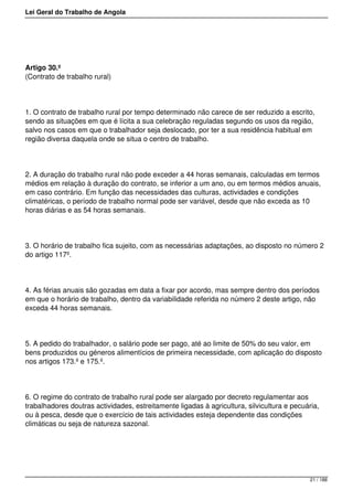 Lei Geral do Trabalho de Angola
Artigo 30.º
(Contrato de trabalho rural)
1. O contrato de trabalho rural por tempo determinado não carece de ser reduzido a escrito,
sendo as situações em que é lícita a sua celebração reguladas segundo os usos da região,
salvo nos casos em que o trabalhador seja deslocado, por ter a sua residência habitual em
região diversa daquela onde se situa o centro de trabalho.
2. A duração do trabalho rural não pode exceder a 44 horas semanais, calculadas em termos
médios em relação à duração do contrato, se inferior a um ano, ou em termos médios anuais,
em caso contrário. Em função das necessidades das culturas, actividades e condições
climatéricas, o período de trabalho normal pode ser variável, desde que não exceda as 10
horas diárias e as 54 horas semanais.
3. O horário de trabalho fica sujeito, com as necessárias adaptações, ao disposto no número 2
do artigo 117º.
4. As férias anuais são gozadas em data a fixar por acordo, mas sempre dentro dos períodos
em que o horário de trabalho, dentro da variabilidade referida no número 2 deste artigo, não
exceda 44 horas semanais.
5. A pedido do trabalhador, o salário pode ser pago, até ao limite de 50% do seu valor, em
bens produzidos ou géneros alimentícios de primeira necessidade, com aplicação do disposto
nos artigos 173.º e 175.º.
6. O regime do contrato de trabalho rural pode ser alargado por decreto regulamentar aos
trabalhadores doutras actividades, estreitamente ligadas à agricultura, silvicultura e pecuária,
ou à pesca, desde que o exercício de tais actividades esteja dependente das condições
climáticas ou seja de natureza sazonal.
21 / 188
 