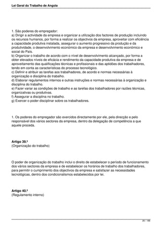 Lei Geral do Trabalho de Angola
1. São poderes do empregador:
a) Dirigir a actividade da empresa e organizar a utilização dos factores de produção incluindo
os recursos humanos, por forma a realizar os objectivos da empresa, aproveitar com eficiência
a capacidade produtiva instalada, assegurar o aumento progressivo da produção e da
produtividade, o desenvolvimento económico da empresa e desenvolvimento económico e
social do País.
b) Organizar o trabalho de acordo com o nível de desenvolvimento alcançado, por forma a
obter elevados níveis de eficácia e rendimento da capacidade produtiva da empresa e de
aproveitamento das qualificações técnicas e profissionais e das aptidões dos trabalhadores,
tendo em conta as características do processo tecnológico.
c) Definir e atribuir as tarefas aos trabalhadores, de acordo e normas necessárias à
organização e disciplina do trabalho.
d) Elaborar regulamentos internos e outras instruções e normas necessárias à organização e
disciplina do trabalho.
e) Fazer variar as condições de trabalho e as tarefas dos trabalhadores por razões técnicas,
organizativas ou produtivas.
f) Assegurar a disciplina no trabalho.
g) Exercer o poder disciplinar sobre os trabalhadores.
1. Os poderes do empregador são exercidos directamente por ele, pela direcção e pelo
responsável dos vários sectores da empresa, dentro da delegação de competência a que
aquele proceda.
Artigo 39.º
(Organização do trabalho)
O poder de organização do trabalho inclui o direito de estabelecer o período de funcionamento
dos vários sectores da empresa e de estabelecer os horários de trabalho dos trabalhadores,
para permitir o cumprimento dos objectivos da empresa e satisfazer as necessidades
tecnológicas, dentro dos condicionalismos estabelecidos por lei.
Artigo 40.º
(Regulamento interno)
26 / 188
 