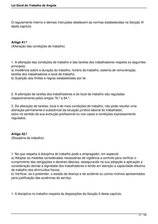 Lei Geral do Trabalho de Angola
O regulamento interno e demais instruções obedecem às normas estabelecidas na Secção III
deste capítulo.
Artigo 41.º
(Alteração das condições de trabalho)
1. A alteração das condições de trabalho e das tarefas dos trabalhadores respeita os seguintes
princípios:
a) Incidência sobre a duração do trabalho, horário do trabalho, sistema de remuneração,
tarefas dos trabalhadores e local de trabalho.
b) Sujeição aos limites e regras estabelecidas por lei.
2. A alteração de tarefas dos trabalhadores e do local de trabalho são reguladas
respectivamente pelos artigos 76.º a 84.º.
3. Da alteração de tarefas, local e de mais condições de trabalho, não pode resultar uma
alteração permanente e substancial da situação jurídico-laboral do trabalhador,
salvo no sentido da sua evolução profissional ou nos casos e condições expressamente
regulados.
Artigo 42.º
(Disciplina do trabalho)
1. No que respeita à disciplina do trabalho pode o empregador, em especial:
a) Adoptar as medidas consideradas necessárias de vigilância e controlo para verificar o
cumprimento das obrigações e deveres laborais, assegurando na sua adopção e aplicação a
consideração devida à dignidade dos trabalhadores e tendo em atenção a capacidade efectiva
de trabalho dos diminuídos físicos.
b) Verificar, se o pretender, o estado de doença e de acidente ou outros motivos apresentados
para justificação das ausências do serviço.
1. A disciplina no trabalho respeita às disposições da Secção II deste capítulo.
27 / 188
 
