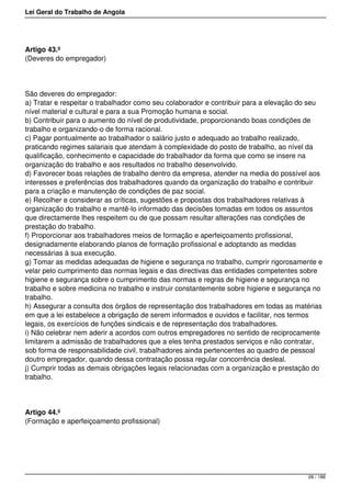 Lei Geral do Trabalho de Angola
Artigo 43.º
(Deveres do empregador)
São deveres do empregador:
a) Tratar e respeitar o trabalhador como seu colaborador e contribuir para a elevação do seu
nível material e cultural e para a sua Promoção humana e social.
b) Contribuir para o aumento do nível de produtividade, proporcionando boas condições de
trabalho e organizando-o de forma racional.
c) Pagar pontualmente ao trabalhador o salário justo e adequado ao trabalho realizado,
praticando regimes salariais que atendam à complexidade do posto de trabalho, ao nível da
qualificação, conhecimento e capacidade do trabalhador da forma que como se insere na
organização do trabalho e aos resultados no trabalho desenvolvido.
d) Favorecer boas relações de trabalho dentro da empresa, atender na media do possível aos
interesses e preferências dos trabalhadores quando da organização do trabalho e contribuir
para a criação e manutenção de condições de paz social.
e) Recolher e considerar as críticas, sugestões e propostas dos trabalhadores relativas à
organização do trabalho e mantê-lo informado das decisões tomadas em todos os assuntos
que directamente lhes respeitem ou de que possam resultar alterações nas condições de
prestação do trabalho.
f) Proporcionar aos trabalhadores meios de formação e aperfeiçoamento profissional,
designadamente elaborando planos de formação profissional e adoptando as medidas
necessárias à sua execução.
g) Tomar as medidas adequadas de higiene e segurança no trabalho, cumprir rigorosamente e
velar pelo cumprimento das normas legais e das directivas das entidades competentes sobre
higiene e segurança sobre o cumprimento das normas e regras de higiene e segurança no
trabalho e sobre medicina no trabalho e instruir constantemente sobre higiene e segurança no
trabalho.
h) Assegurar a consulta dos órgãos de representação dos trabalhadores em todas as matérias
em que a lei estabelece a obrigação de serem informados e ouvidos e facilitar, nos termos
legais, os exercícios de funções sindicais e de representação dos trabalhadores.
i) Não celebrar nem aderir a acordos com outros empregadores no sentido de reciprocamente
limitarem a admissão de trabalhadores que a eles tenha prestados serviços e não contratar,
sob forma de responsabilidade civil, trabalhadores ainda pertencentes ao quadro de pessoal
doutro empregador, quando dessa contratação possa regular concorrência desleal.
j) Cumprir todas as demais obrigações legais relacionadas com a organização e prestação do
trabalho.
Artigo 44.º
(Formação e aperfeiçoamento profissional)
28 / 188
 