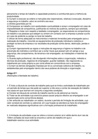 Lei Geral do Trabalho de Angola
plenamente o tempo de trabalho e capacidade produtiva e contribuindo para a melhoria da
produtividade.
b) Cumprir e executar as ordens e instruções dos responsáveis, relativas à execução, disciplina
e segurança no trabalho, salvo se contrário aos seus
c) direitos garantidos por lei.
d) Comparecer ao trabalho com assiduidade e pontualidade e avisar o empregador em caso de
impossibilidade de comparência, justificando os motivos da ausência, sempre que solicitado.
e) Respeitar e tratar com respeito e lealdade o empregador, os responsáveis os companheiros
do trabalho e as pessoas que estejam ou entrem em contacto com a empresa e prestar auxílio
em caso de acidente ou perigo no local de trabalho.
f) Utilizar de forma adequada os instrumentos e materiais fornecidos pelo empregador para a
realização do trabalho, incluindo os equipamentos de protecção individual e colectiva e
proteger os bens da empresa e os resultados da produção contra danos, destruição, perdas e
desvios.
g) Cumprir rigorosamente as regras e instruções de segurança e higiene no trabalho e de
prevenção de incêndios e contribuir par a evitar riscos que possam pôr em perigo a sua
segurança, dos companheiros, de terceiros e do empregador, as instalações e materiais da
empresa.
h) Guarda sigilo profissional, não divulgando informações sobre a organização, métodos e
técnicas de produção, negócios do empregador, guardar lealdade, não negociando ou
trabalhando por conta própria ou por conta alheia em concorrência com a empresa.
i) Cumprir as demais obrigações impostas por lei ou convenção colectiva de trabalho, ou
estabelecidas pelo empregador dentro dos seus poderes de direcção e organização.
Artigo 47.º
(Restrições à liberdade de trabalho)
1. É lícita a cláusula do contrato de trabalho pela qual se limita a actividade do trabalhador por
um período de tempo que não pode ser superior a três anos a contar da cessação do trabalho
nos casos em que ocorram em conjunto a seguintes condições:
a) Constar tal cláusula do contrato do trabalho escrito ou de adicional ao mesmo.
b) Tratar-se de actividade cujo exercício possa causar prejuízo efectivo ao empregador a ser
caracterizado como concorrência desleal.
c) Ser atribuído ao trabalhador um salário, durante o período de limitação de actividade, cujo
valor constará do contrato ou adicional, em cuja fixação se atenderá ao facto do empregador
ter realizado despesas significativas com a formação profissional do trabalhador.
2. A limitação da actividade a que se refere a número anterior só é válido dentro dum raio de
100km contados do local onde se encontra o centro de trabalho em que o
trabalhador exercia a sua actividade.
30 / 188
 