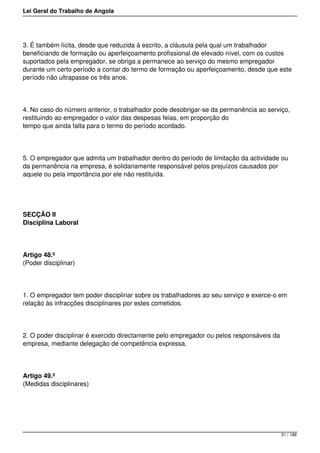 Lei Geral do Trabalho de Angola
3. É também lícita, desde que reduzida à escrito, a cláusula pela qual um trabalhador
beneficiando de formação ou aperfeiçoamento profissional de elevado nível, com os custos
suportados pela empregador, se obriga a permanece ao serviço do mesmo empregador
durante um certo período a contar do termo de formação ou aperfeiçoamento, desde que este
período não ultrapasse os três anos.
4. No caso do número anterior, o trabalhador pode desobrigar-se da permanência ao serviço,
restituindo ao empregador o valor das despesas feias, em proporção do
tempo que ainda falta para o termo do período acordado.
5. O empregador que admita um trabalhador dentro do período de limitação da actividade ou
da permanência na empresa, é solidariamente responsável pelos prejuízos causados por
aquele ou pela importância por ele não restituída.
SECÇÃO II
Disciplina Laboral
Artigo 48.º
(Poder disciplinar)
1. O empregador tem poder disciplinar sobre os trabalhadores ao seu serviço e exerce-o em
relação às infracções disciplinares por estes cometidos.
2. O poder disciplinar é exercido directamente pelo empregador ou pelos responsáveis da
empresa, mediante delegação de competência expressa.
Artigo 49.º
(Medidas disciplinares)
31 / 188
 