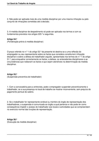 Lei Geral do Trabalho de Angola
2. Não pode ser aplicada mais de uma medida disciplinar por uma mesma infracção ou pelo
conjunto de infracções cometidas até à decisão.
3. A medida disciplinar de despedimento só pode ser aplicada nos termos e com os
fundamentos previstos nos artigos 225.º e seguintes.
Artigo 54.º
(Ponderação prévia à medida disciplinar)
O prazo referido no n.º 1 do artigo 52.º da presente lei destina-se a uma reflexão do
empregador ou seu representante sobre os factos que considera constituírem infracção
disciplinar e sobre a defesa do trabalhador arguido, apresentada nos termos do n.º 1 do artigo
51.º, para enquadrar correctamente os factos, a defesa, os antecedentes disciplinares e as
circunstâncias que rodearam os factos e que sejam atendíveis na determinação da medida
disciplinar.
Artigo 55.º
(Suspensão preventiva do trabalhador)
1. Com a convocatória para a entrevista, pode o empregador suspender preventivamente o
trabalhador, se a sua presença no local de trabalho se mostrar inconveniente, sem prejuízo do
pagamento pontual do salário.
2. Se o trabalhador for representante sindical ou membro do órgão de representação dos
trabalhadores, a suspensão é comunicada ao órgão a qual pertence e não pode ter como
consequência impedir o acesso do trabalhador aos locais e actividades que se compreendam
no exercício normal das funções de representação.
Artigo 56.º
(Execução da medida disciplinar)
35 / 188
 