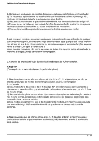 Lei Geral do Trabalho de Angola
2. Considerem-se abusivas as medidas disciplinares aplicadas pelo facto de um trabalhador:
a) Ter reclamado legitimamente no uso do direito que lhe confere a alínea h) do artigo 45.º,
contra as condições de trabalho e a violação dos seus direitos.
b) Recusar a cumprir ordens a que não deva obediência, nos termos da alínea do artigo 46.º.
c) Exercer ou ser candidato ao exercício de funções de representação sindical ou no órgão de
representação dos trabalhadores ou outras funções destas resultantes.
d) Exercer, ter exercido ou pretender exercer outros direitos reconhecidos por lei.
2. Até prova em contrário, presumem-se abusivos o despedimento ou a aplicação de qualquer
outra medida disciplinar, quando tenha lugar até seis meses após qualquer dos factos referidos
nas alíneas a), b) e d) do número anterior, ou até dois anos após o termo das funções a que se
refere a alínea c), ou após a candidatura a
essas funções, quando as não venha a exercer, se à data dos mesmos factos o trabalhador já
mantinha a relação jurídico-laboral com o empregador.
3. Compete ao empregador iludir a presunção estabelecida ao número anterior.
Artigo 60.º
(Consequência do exercício abusivo do poder disciplinar)
1. Nas situações a que se refere as alienas a), b) e d) do nº 1 do artigo anterior, se não for
elidida a presunção da medida disciplinar aplicada ser abusiva, o empregador
é condenado:
a) Se a medida for a da alínea c) do nº 1 do artigo 49º, em indemnização correspondente a
cinco vezes o valor do salário que o trabalhador deixou de receber nos termos dos nºs. 2, 3 e 4
do mesmo artigo.
b) Se a medida disciplinar for a da alínea d) da mesma disposição, em indemnização calculada
nos mesmo termos, acrescida da indemnização pelo excesso de despesas ocasionado pela
transferência de centro de trabalho.
c) Se a medida disciplinar tiver sido a de despedimento imediato, em indemnização calculada
nos termos do artigo 266º acrescida dos salários que deixou de receber até à data da
sentença.
2. Nas situações a que se refere a alínea c) do n.º 1 do artigo anterior, a indemnização por
diminuição do salário, a que se referem as alíneas a) e b) do número anterior é aumentada
para o dobro.
37 / 188
 