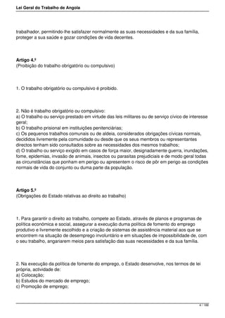 Lei Geral do Trabalho de Angola
trabalhador, permitindo-lhe satisfazer normalmente as suas necessidades e da sua família,
proteger a sua saúde e gozar condições de vida decentes.
Artigo 4.º
(Proibição do trabalho obrigatório ou compulsivo)
1. O trabalho obrigatório ou compulsivo é proibido.
2. Não é trabalho obrigatório ou compulsivo:
a) O trabalho ou serviço prestado em virtude das leis militares ou de serviço cívico de interesse
geral;
b) O trabalho prisional em instituições penitenciárias;
c) Os pequenos trabalhos comunais ou de aldeia, considerados obrigações cívicas normais,
decididos livremente pela comunidade ou desde que os seus membros ou representantes
directos tenham sido consultados sobre as necessidades dos mesmos trabalhos;
d) O trabalho ou serviço exigido em casos de força maior, designadamente guerra, inundações,
fome, epidemias, invasão de animais, insectos ou parasitas prejudiciais e de modo geral todas
as circunstâncias que ponham em perigo ou apresentem o risco de pôr em perigo as condições
normais de vida do conjunto ou duma parte da população.
Artigo 5.º
(Obrigações do Estado relativas ao direito ao trabalho)
1. Para garantir o direito ao trabalho, compete ao Estado, através de planos e programas de
política económica e social, assegurar a execução duma política de fomento do emprego
produtivo e livremente escolhido e a criação de sistemas de assistência material aos que se
encontrem na situação de desemprego involuntário e em situações de impossibilidade de, com
o seu trabalho, angariarem meios para satisfação das suas necessidades e da sua família.
2. Na execução da política de fomente do emprego, o Estado desenvolve, nos termos de lei
própria, actividade de:
a) Colocação;
b) Estudos do mercado de emprego;
c) Promoção de emprego;
4 / 188
 
