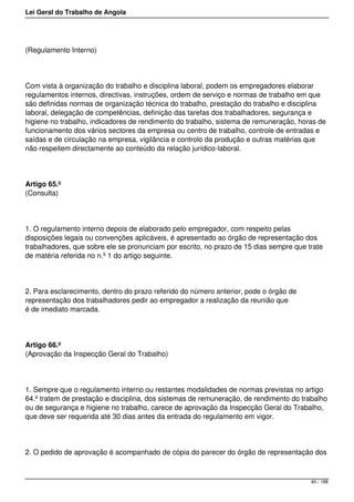 Lei Geral do Trabalho de Angola
(Regulamento Interno)
Com vista à organização do trabalho e disciplina laboral, podem os empregadores elaborar
regulamentos internos, directivas, instruções, ordem de serviço e normas de trabalho em que
são definidas normas de organização técnica do trabalho, prestação do trabalho e disciplina
laboral, delegação de competências, definição das tarefas dos trabalhadores, segurança e
higiene no trabalho, indicadores de rendimento do trabalho, sistema de remuneração, horas de
funcionamento dos vários sectores da empresa ou centro de trabalho, controle de entradas e
saídas e de circulação na empresa, vigilância e controlo da produção e outras matérias que
não respeitem directamente ao conteúdo da relação jurídico-laboral.
Artigo 65.º
(Consulta)
1. O regulamento interno depois de elaborado pelo empregador, com respeito pelas
disposições legais ou convenções aplicáveis, é apresentado ao órgão de representação dos
trabalhadores, que sobre ele se pronunciam por escrito, no prazo de 15 dias sempre que trate
de matéria referida no n.º 1 do artigo seguinte.
2. Para esclarecimento, dentro do prazo referido do número anterior, pode o órgão de
representação dos trabalhadores pedir ao empregador a realização da reunião que
é de imediato marcada.
Artigo 66.º
(Aprovação da Inspecção Geral do Trabalho)
1. Sempre que o regulamento interno ou restantes modalidades de normas previstas no artigo
64.º tratem de prestação e disciplina, dos sistemas de remuneração, de rendimento do trabalho
ou de segurança e higiene no trabalho, carece de aprovação da Inspecção Geral do Trabalho,
que deve ser requerida até 30 dias antes da entrada do regulamento em vigor.
2. O pedido de aprovação é acompanhado de cópia do parecer do órgão de representação dos
40 / 188
 