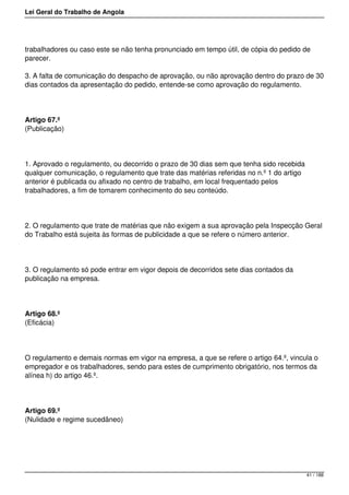 Lei Geral do Trabalho de Angola
trabalhadores ou caso este se não tenha pronunciado em tempo útil, de cópia do pedido de
parecer.
3. A falta de comunicação do despacho de aprovação, ou não aprovação dentro do prazo de 30
dias contados da apresentação do pedido, entende-se como aprovação do regulamento.
Artigo 67.º
(Publicação)
1. Aprovado o regulamento, ou decorrido o prazo de 30 dias sem que tenha sido recebida
qualquer comunicação, o regulamento que trate das matérias referidas no n.º 1 do artigo
anterior é publicada ou afixado no centro de trabalho, em local frequentado pelos
trabalhadores, a fim de tomarem conhecimento do seu conteúdo.
2. O regulamento que trate de matérias que não exigem a sua aprovação pela Inspecção Geral
do Trabalho está sujeita às formas de publicidade a que se refere o número anterior.
3. O regulamento só pode entrar em vigor depois de decorridos sete dias contados da
publicação na empresa.
Artigo 68.º
(Eficácia)
O regulamento e demais normas em vigor na empresa, a que se refere o artigo 64.º, vincula o
empregador e os trabalhadores, sendo para estes de cumprimento obrigatório, nos termos da
alínea h) do artigo 46.º.
Artigo 69.º
(Nulidade e regime sucedâneo)
41 / 188
 