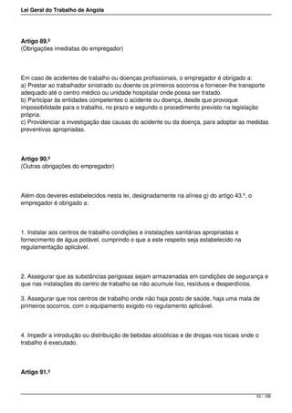 Lei Geral do Trabalho de Angola
Artigo 89.º
(Obrigações imediatas do empregador)
Em caso de acidentes de trabalho ou doenças profissionais, o empregador é obrigado a:
a) Prestar ao trabalhador sinistrado ou doente os primeiros socorros e fornecer-lhe transporte
adequado até o centro médico ou unidade hospitalar onde possa ser tratado.
b) Participar às entidades competentes o acidente ou doença, desde que provoque
impossibilidade para o trabalho, no prazo e segundo o procedimento previsto na legislação
própria.
c) Providenciar a investigação das causas do acidente ou da doença, para adoptar as medidas
preventivas apropriadas.
Artigo 90.º
(Outras obrigações do empregador)
Além dos deveres estabelecidos nesta lei, designadamente na alínea g) do artigo 43.º, o
empregador é obrigado a:
1. Instalar aos centros de trabalho condições e instalações sanitárias apropriadas e
fornecimento de água potável, cumprindo o que a este respeito seja estabelecido na
regulamentação aplicável.
2. Assegurar que as substâncias perigosas sejam armazenadas em condições de segurança e
que nas instalações do centro de trabalho se não acumule lixo, resíduos e desperdícios.
3. Assegurar que nos centros de trabalho onde não haja posto de saúde, haja uma mala de
primeiros socorros, com o equipamento exigido no regulamento aplicável.
4. Impedir a introdução ou distribuição de bebidas alcoólicas e de drogas nos locais onde o
trabalho é executado.
Artigo 91.º
53 / 188
 