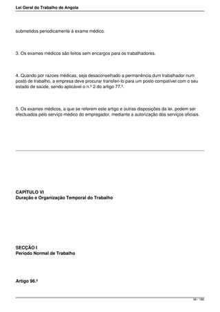 Lei Geral do Trabalho de Angola
submetidos periodicamente à exame médico.
3. Os exames médicos são feitos sem encargos para os trabalhadores.
4. Quando por razoes médicas, seja desaconselhado a permanência dum trabalhador num
posto de trabalho, a empresa deve procurar transferi-lo para um posto compatível com o seu
estado de saúde, sendo aplicável o n.º 2 do artigo 77.º.
5. Os exames médicos, a que se referem este artigo e outras disposições da lei, podem ser
efectuados pelo serviço médico do empregador, mediante a autorização dos serviços oficiais.
CAPÍTULO VI
Duração e Organização Temporal do Trabalho
SECÇÃO I
Período Normal de Trabalho
Artigo 96.º
56 / 188
 