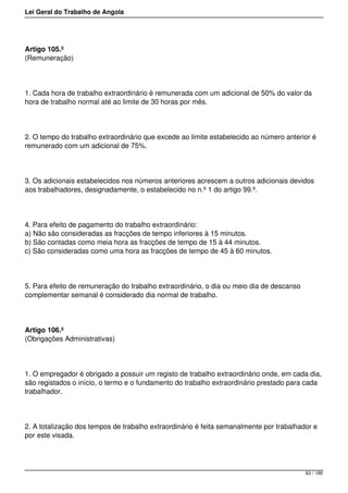 Lei Geral do Trabalho de Angola
Artigo 105.º
(Remuneração)
1. Cada hora de trabalho extraordinário é remunerada com um adicional de 50% do valor da
hora de trabalho normal até ao limite de 30 horas por mês.
2. O tempo do trabalho extraordinário que excede ao limite estabelecido ao número anterior é
remunerado com um adicional de 75%.
3. Os adicionais estabelecidos nos números anteriores acrescem a outros adicionais devidos
aos trabalhadores, designadamente, o estabelecido no n.º 1 do artigo 99.º.
4. Para efeito de pagamento do trabalho extraordinário:
a) Não são consideradas as fracções de tempo inferiores à 15 minutos.
b) São contadas como meia hora as fracções de tempo de 15 à 44 minutos.
c) São consideradas como uma hora as fracções de tempo de 45 à 60 minutos.
5. Para efeito de remuneração do trabalho extraordinário, o dia ou meio dia de descanso
complementar semanal é considerado dia normal de trabalho.
Artigo 106.º
(Obrigações Administrativas)
1. O empregador é obrigado a possuir um registo de trabalho extraordinário onde, em cada dia,
são registados o início, o termo e o fundamento do trabalho extraordinário prestado para cada
trabalhador.
2. A totalização dos tempos de trabalho extraordinário é feita semanalmente por trabalhador e
por este visada.
63 / 188
 