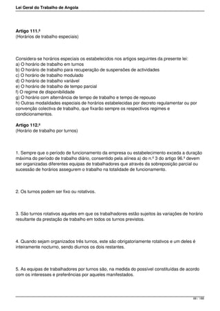 Lei Geral do Trabalho de Angola
Artigo 111.º
(Horários de trabalho especiais)
Considera-se horários especiais os estabelecidos nos artigos seguintes da presente lei:
a) O horário de trabalho em turnos
b) O horário de trabalho para recuperação de suspensões de actividades
c) O horário de trabalho modulado
d) O horário de trabalho variável
e) O horário de trabalho de tempo parcial
f) O regime de disponibilidade
g) O horário com alternância de tempo de trabalho e tempo de repouso
h) Outras modalidades especiais de horários estabelecidas por decreto regulamentar ou por
convenção colectiva de trabalho, que fixarão sempre os respectivos regimes e
condicionamentos.
Artigo 112.º
(Horário de trabalho por turnos)
1. Sempre que o período de funcionamento da empresa ou estabelecimento exceda a duração
máxima do período de trabalho diário, consentido pela alínea a) do n.º 3 do artigo 96.º devem
ser organizadas diferentes equipas de trabalhadores que através da sobreposição parcial ou
sucessão de horários assegurem o trabalho na totalidade de funcionamento.
2. Os turnos podem ser fixo ou rotativos.
3. São turnos rotativos aqueles em que os trabalhadores estão sujeitos às variações de horário
resultante da prestação de trabalho em todos os turnos previstos.
4. Quando sejam organizados três turnos, este são obrigatoriamente rotativos e um deles é
inteiramente nocturno, sendo diurnos os dois restantes.
5. As equipas de trabalhadores por turnos são, na medida do possível constituídas de acordo
com os interesses e preferências por aqueles manifestados.
66 / 188
 