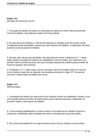 Lei Geral do Trabalho de Angola
Artigo 113.º
(Duração do horário por turnos )
1. A duração do trabalho de cada turno não pode ser superior ao limite máximo do período
normal de trabalho, não podendo exceder as 8 horas diárias.
2. No caso de turnos rotativos, o intervalo de descanso e refeições é de 30 minutos, sendo
considerado tempo de trabalho, sempre que, pela natureza do trabalho, o trabalhador não deve
ausentar-se do seu posto de trabalho.
3. Quando, pela natureza da actividade, não seja possível cumprir o disposto no n.º 1 deste
artigo, poderá a duração de trabalho ser respeitada em termos médios, por referência a um
período máximo de três semanas, sem que a duração absoluta do trabalho possa exceder 56
horas em qualquer das semanas.
4. O disposto no nº 1 deste artigo, quanto a duração máxima do trabalho diário em caso de
turnos rotativos, pode não ser aplicado nas situações previstas no artigo 121º no caso de
incluírem a organização do trabalho por turnos.
Artigo 114.º
(Remuneração)
1. A prestação de trabalho em regime de turnos rotativos confere ao trabalhador o direito a uma
remuneração adicional de 20% do salário base a qual é devida enquanto o trabalhador se
encontrar sujeito a este regime de trabalho.
2. A remuneração estabelecida no número anterior inclui adicional por trabalho nocturno e
compensa o trabalhador pelas variações de horário e de descanso a que está sujeito.
3. Se o horário de trabalho for em regime de dois turnos, fixos ou rotativos ou de horários
67 / 188
 
