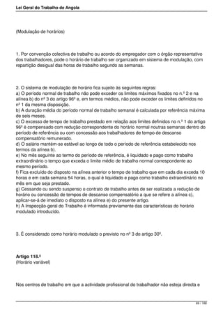 Lei Geral do Trabalho de Angola
(Modulação de horários)
1. Por convenção colectiva de trabalho ou acordo do empregador com o órgão representativo
dos trabalhadores, pode o horário de trabalho ser organizado em sistema de modulação, com
repartição desigual das horas de trabalho segundo as semanas.
2. O sistema de modulação de horário fica sujeito às seguintes regras:
a) O período normal de trabalho não pode exceder os limites máximos fixados no n.º 2 e na
alínea b) do nº 3 do artigo 96º e, em termos médios, não pode exceder os limites definidos no
nº 1 da mesma disposição.
b) A duração média do período normal de trabalho semanal é calculada por referência máxima
de seis meses.
c) O excesso de tempo de trabalho prestado em relação aos limites definidos no n.º 1 do artigo
96º é compensado com redução correspondente do horário normal noutras semanas dentro do
período de referência ou com concessão aos trabalhadores de tempo de descanso
compensatório remunerado.
d) O salário mantém-se estável ao longo de todo o período de referência estabelecido nos
termos da alínea b).
e) No mês seguinte ao termo do período de referência, é liquidado e pago como trabalho
extraordinário o tempo que exceda o limite médio de trabalho normal correspondente ao
mesmo período.
f) Fica excluído do disposto na alínea anterior o tempo de trabalho que em cada dia exceda 10
horas e em cada semana 54 horas, o qual é liquidado e pago como trabalho extraordinário no
mês em que seja prestado.
g) Cessando ou sendo suspenso o contrato de trabalho antes de ser realizada a redução de
horário ou concessão de tempos de descanso compensatório a que se refere a alínea c),
aplicar-se-á de imediato o disposto na alínea e) do presente artigo.
h) A Inspecção-geral do Trabalho é informada previamente das características do horário
modulado introduzido.
3. É considerado como horário modulado o previsto no nº 3 do artigo 30º.
Artigo 118.º
(Horário variável)
Nos centros de trabalho em que a actividade profissional do trabalhador não esteja directa e
69 / 188
 