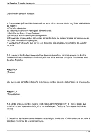 Lei Geral do Trabalho de Angola
(Relações de carácter especial)
1. São relações jurídico-laborais de carácter especial as respeitantes às seguintes modalidades
de trabalho:
a) Trabalho doméstico;
b) Trabalho prisional em instituições penitenciárias;
c) Actividades desportiva profissional;
d) Actividade artística em espectáculo público;
e) Intervenção em operações comerciais por conta duma ou mais empresas, sem assunção do
risco pelo resultado das operações;
f) Qualquer outro trabalho que por lei seja declarado coo relação jurídico-laboral de carácter
especial.
2. A regulamentação das relações jurídico-laborais de carácter especial respeita os direitos
fundamentais reconhecidos na Constituição e nas leis e ainda os princípios subjacentes à Lei
Geral do Trabalho.
Artigo 10.º
(Sujeitos)
São sujeitos do contrato do trabalho e da relação jurídico-laboral o trabalhador e o empregador.
Artigo 11.º
(Capacidades)
1. É válida a relação jurídico-laboral estabelecida com menores de 14 à 18 anos desde que
autorizados pelo representante legal ou na sua falta pelo Centro de Emprego ou instituição
idónea.
2. O contrato de trabalho celebrado sem a autorização prevista no número anterior é anulável a
pedido do menor ou do seu representante.
7 / 188
 