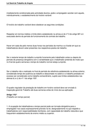Lei Geral do Trabalho de Angola
imediatamente condicionada pela actividade doutros, pode o empregador acordar com aquele,
individualmente, o estabelecimento do horário variável.
O horário de trabalho variável deve obedecer as seguintes condições:
Respeitar em termos médios o limite diário estabelecido na alínea a) do nº 3 do artigo 96º e é
executado dentro do período de funcionamento do contrato de trabalho.
Haver em cada dia pelo menos duas horas nos períodos da manha e a d tarde em que os
trabalhadores devem estar presentes nos respectivos postos de trabalho.
Ser o restante tempo de trabalho cumprido livremente pelo trabalhador antes ou depois do
período de presença obrigatória com a variabilidade que o trabalhador pretenda de modo que
no final de quatro semanas o tempo do trabalho normal esteja cumprido.
Ser o trabalho não o realizado no final do período de referência estabelecido na alínea anterior,
considerado tempo de ausência ao trabalho e descontado no salário e o trabalho prestado em
excesso ser considerado como trabalho extraordinário, sujeito aos limites estabelecidos nas
alienas b) e c) do nº 1 do artigo 103º.
O quadro regulador da prestação de trabalho em horário variável deve ser enviado à
Inspecção-geral do Trabalho até duas semanas antes do início da sua aplicação.
Artigo 119.º
(Trabalho em tempo parcial)
1. A ocupação de trabalhadores a tempo parcial pode ser tornada obrigatória para o
empregador nos casos expressamente previsto na lei, designadamente no que respeite a
trabalhadores com responsabilidades familiares, com capacidade de trabalho reduzida e que
frequentem estabelecimento de ensino médio ou superior.
70 / 188
 