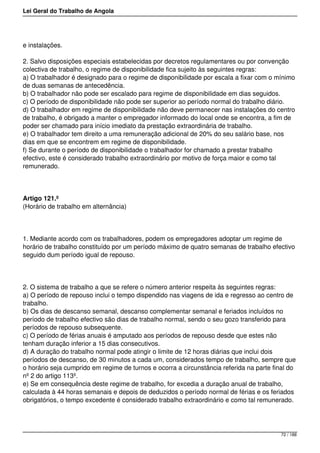 Lei Geral do Trabalho de Angola
e instalações.
2. Salvo disposições especiais estabelecidas por decretos regulamentares ou por convenção
colectiva de trabalho, o regime de disponibilidade fica sujeito às seguintes regras:
a) O trabalhador é designado para o regime de disponibilidade por escala a fixar com o mínimo
de duas semanas de antecedência.
b) O trabalhador não pode ser escalado para regime de disponibilidade em dias seguidos.
c) O período de disponibilidade não pode ser superior ao período normal do trabalho diário.
d) O trabalhador em regime de disponibilidade não deve permanecer nas instalações do centro
de trabalho, é obrigado a manter o empregador informado do local onde se encontra, a fim de
poder ser chamado para início imediato da prestação extraordinária de trabalho.
e) O trabalhador tem direito a uma remuneração adicional de 20% do seu salário base, nos
dias em que se encontrem em regime de disponibilidade.
f) Se durante o período de disponibilidade o trabalhador for chamado a prestar trabalho
efectivo, este é considerado trabalho extraordinário por motivo de força maior e como tal
remunerado.
Artigo 121.º
(Horário de trabalho em alternância)
1. Mediante acordo com os trabalhadores, podem os empregadores adoptar um regime de
horário de trabalho constituído por um período máximo de quatro semanas de trabalho efectivo
seguido dum período igual de repouso.
2. O sistema de trabalho a que se refere o número anterior respeita às seguintes regras:
a) O período de repouso inclui o tempo dispendido nas viagens de ida e regresso ao centro de
trabalho.
b) Os dias de descanso semanal, descanso complementar semanal e feriados incluídos no
período de trabalho efectivo são dias de trabalho normal, sendo o seu gozo transferido para
períodos de repouso subsequente.
c) O período de férias anuais é amputado aos períodos de repouso desde que estes não
tenham duração inferior a 15 dias consecutivos.
d) A duração do trabalho normal pode atingir o limite de 12 horas diárias que inclui dois
períodos de descanso, de 30 minutos a cada um, considerados tempo de trabalho, sempre que
o horário seja cumprido em regime de turnos e ocorra a circunstância referida na parte final do
nº 2 do artigo 113º.
e) Se em consequência deste regime de trabalho, for excedia a duração anual de trabalho,
calculada à 44 horas semanais e depois de deduzidos o período normal de férias e os feriados
obrigatórios, o tempo excedente é considerado trabalho extraordinário e como tal remunerado.
72 / 188
 