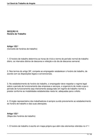 Lei Geral do Trabalho de Angola
SECÇÃO VI
Horário de Trabalho
Artigo 122.º
(Conceito de horários de trabalho)
1. O horário de trabalho determina as horas de início e termo do período normal de trabalho
diário, os intervalos diários de descanso e refeição e do dia de descanso semanal.
2. Nos termos do artigo 39º, compete ao empregador estabelecer o horário de trabalho, de
acordo com as disposições legais e convencionais.
3. No estabelecimento do horário do trabalho, o empregador deve respeitar o regime legal
sobre o período de funcionamento das empresas e serviços, e organizá-lo de modo a que o
período de funcionamento seja inteiramente assegurado em regime de trabalho normal a
prestar conforme as modalidades estabelecidas nesta lei, adequadas para o efeito.
4. O órgão representativo dos trabalhadores é sempre ouvido previamente ao estabelecimento
do horário de trabalho e das suas alterações.
Artigo 123.º
(Mapa dos horários de trabalho)
1. O horário de trabalho é escrito em mapa próprio que além dos elementos referidos no nº 1
73 / 188
 