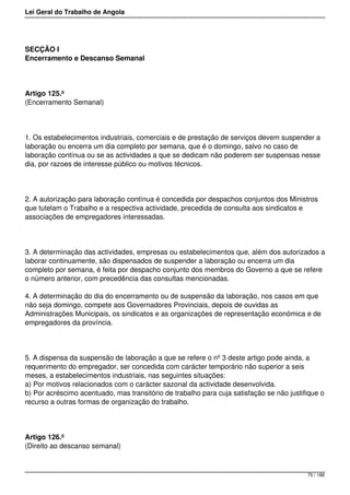 Lei Geral do Trabalho de Angola
SECÇÃO I
Encerramento e Descanso Semanal
Artigo 125.º
(Encerramento Semanal)
1. Os estabelecimentos industriais, comerciais e de prestação de serviços devem suspender a
laboração ou encerra um dia completo por semana, que é o domingo, salvo no caso de
laboração contínua ou se as actividades a que se dedicam não poderem ser suspensas nesse
dia, por razoes de interesse público ou motivos técnicos.
2. A autorização para laboração contínua é concedida por despachos conjuntos dos Ministros
que tutelam o Trabalho e a respectiva actividade, precedida de consulta aos sindicatos e
associações de empregadores interessadas.
3. A determinação das actividades, empresas ou estabelecimentos que, além dos autorizados a
laborar continuamente, são dispensados de suspender a laboração ou encerra um dia
completo por semana, é feita por despacho conjunto dos membros do Governo a que se refere
o número anterior, com precedência das consultas mencionadas.
4. A determinação do dia do encerramento ou de suspensão da laboração, nos casos em que
não seja domingo, compete aos Governadores Provinciais, depois de ouvidas as
Administrações Municipais, os sindicatos e as organizações de representação económica e de
empregadores da província.
5. A dispensa da suspensão de laboração a que se refere o nº 3 deste artigo pode ainda, a
requerimento do empregador, ser concedida com carácter temporário não superior a seis
meses, a estabelecimentos industriais, nas seguintes situações:
a) Por motivos relacionados com o carácter sazonal da actividade desenvolvida.
b) Por acréscimo acentuado, mas transitório de trabalho para cuja satisfação se não justifique o
recurso a outras formas de organização do trabalho.
Artigo 126.º
(Direito ao descanso semanal)
75 / 188
 