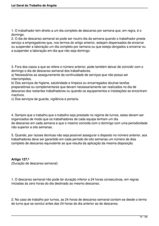 Lei Geral do Trabalho de Angola
1. O trabalhador tem direito a um dia completo de descanso por semana que, em regra, é o
domingo.
2. O dia de descanso semanal só pode ser noutro dia da semana quando o trabalhador preste
serviço a empregadores que, nos termos do artigo anterior, estejam dispensados de encerrar
ou suspender a laboração um dia completo por semana ou que esteja obrigados a encerrar ou
a suspender a laboração em dia que não seja domingo.
3. Fora dos casos a que se refere o número anterior, pode também deixar de coincidir com o
domingo o dia de descanso semanal dos trabalhadores.
a) Necessários ao asseguramento da continuidade de serviços que não possa ser
interrompidos.
b) Dos serviços de higiene, salubridade e limpeza ou encarregados doutras tarefas
preparatórias ou complementares que devam necessariamente ser realizados no dia de
descanso dos restantes trabalhadores ou quando os equipamentos e instalações se encontram
inactivos.
c) Dos serviços de guarda, vigilância e portaria.
4. Sempre que o trabalho que o trabalho seja prestado no regime de turnos, estes devem ser
organizados de modo que os trabalhadores de cada equipa tenham um dia
de descanso em cada semana e que o mesmo coincida com o domingo com uma periodicidade
não superior a oito semanas.
5. Quando, por razoes técnicas não seja possível assegurar o disposto no número anterior, aos
trabalhadores deve ser garantido em cada período de oito semanas um número de dias
completo de descanso equivalente ao que resulta da aplicação da mesma disposição.
Artigo 127.º
(Duração de descanso semanal)
1. O descanso semanal não pode ter duração inferior a 24 horas consecutivas, em regras
iniciadas às zero horas do dia destinado ao mesmo descanso.
2. No caso de trabalho por turnos, as 24 horas de descanso semanal contam-se desde o termo
do turno que se conclui antes das 24 horas do dia anterior ao do descanso.
76 / 188
 