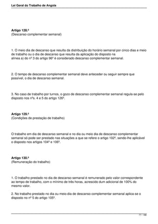 Lei Geral do Trabalho de Angola
Artigo 128.º
(Descanso complementar semanal)
1. O meio dia de descanso que resulta da distribuição do horário semanal por cinco dias e meio
de trabalho ou o dia de descanso que resulta da aplicação do disposto na
alínea a) do nº 3 do artigo 96º é considerado descanso complementar semanal.
2. O tempo de descanso complementar semanal deve anteceder ou seguir sempre que
possível, o dia de descanso semanal.
3. No caso de trabalho por turnos, o gozo de descanso complementar semanal regula-se pelo
disposto nos nºs. 4 e 5 do artigo 126º.
Artigo 129.º
(Condições de prestação de trabalho)
O trabalho em dia de descanso semanal e no dia ou meio dia de descanso complementar
semanal só pode ser prestado nas situações a que se refere o artigo 102º, sendo-lhe aplicável
o disposto nos artigos 104º e 106º.
Artigo 130.º
(Remuneração do trabalho)
1. O trabalho prestado no dia de descanso semanal é remunerado pelo valor correspondente
ao tempo de trabalho, com o mínimo de três horas, acrescido dum adicional de 100% do
mesmo valor.
2. No trabalho prestado no dia ou meio-dia de descanso complementar semanal aplica-se o
disposto no nº 5 do artigo 105º.
77 / 188
 