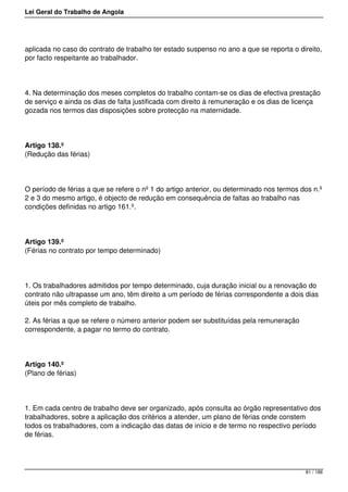 Lei Geral do Trabalho de Angola
aplicada no caso do contrato de trabalho ter estado suspenso no ano a que se reporta o direito,
por facto respeitante ao trabalhador.
4. Na determinação dos meses completos do trabalho contam-se os dias de efectiva prestação
de serviço e ainda os dias de falta justificada com direito à remuneração e os dias de licença
gozada nos termos das disposições sobre protecção na maternidade.
Artigo 138.º
(Redução das férias)
O período de férias a que se refere o nº 1 do artigo anterior, ou determinado nos termos dos n.º
2 e 3 do mesmo artigo, é objecto de redução em consequência de faltas ao trabalho nas
condições definidas no artigo 161.º.
Artigo 139.º
(Férias no contrato por tempo determinado)
1. Os trabalhadores admitidos por tempo determinado, cuja duração inicial ou a renovação do
contrato não ultrapasse um ano, têm direito a um período de férias correspondente a dois dias
úteis por mês completo de trabalho.
2. As férias a que se refere o número anterior podem ser substituídas pela remuneração
correspondente, a pagar no termo do contrato.
Artigo 140.º
(Plano de férias)
1. Em cada centro de trabalho deve ser organizado, após consulta ao órgão representativo dos
trabalhadores, sobre a aplicação dos critérios a atender, um plano de férias onde constem
todos os trabalhadores, com a indicação das datas de início e de termo no respectivo período
de férias.
81 / 188
 