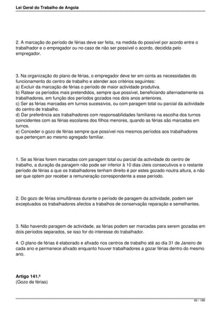 Lei Geral do Trabalho de Angola
2. A marcação do período de férias deve ser feita, na medida do possível por acordo entre o
trabalhador e o empregador ou no caso de não ser possível o acordo, decidida pelo
empregador.
3. Na organização do plano de férias, o empregador deve ter em conta as necessidades do
funcionamento do centro de trabalho e atender aos critérios seguintes:
a) Excluir da marcação de férias o período de maior actividade produtiva.
b) Ratear os períodos mais pretendidos, sempre que possível, beneficiando alternadamente os
trabalhadores, em função dos períodos gozados nos dois anos anteriores.
c) Ser as férias marcadas em turnos sucessivos, ou com paragem total ou parcial da actividade
do centro de trabalho.
d) Dar preferência aos trabalhadores com responsabilidades familiares na escolha dos turnos
coincidentes com as férias escolares dos filhos menores, quando as férias são marcadas em
turnos.
e) Conceder o gozo de férias sempre que possível nos mesmos períodos aos trabalhadores
que pertençam ao mesmo agregado familiar.
1. Se as férias forem marcadas com paragem total ou parcial da actividade do centro de
trabalho, a duração da paragem não pode ser inferior à 10 dias úteis consecutivos e o restante
período de férias a que os trabalhadores tenham direito é por estes gozado noutra altura, a não
ser que optem por receber a remuneração correspondente a esse período.
2. Do gozo de férias simultâneas durante o período de paragem da actividade, podem ser
exceptuados os trabalhadores afectos a trabalhos de conservação reparação e semelhantes.
3. Não havendo paragem de actividade, as férias podem ser marcadas para serem gozadas em
dois períodos separados, se isso for do interesse do trabalhador.
4. O plano de férias é elaborado e afixado nos centros de trabalho até ao dia 31 de Janeiro de
cada ano e permanece afixado enquanto houver trabalhadores a gozar férias dentro do mesmo
ano.
Artigo 141.º
(Gozo de férias)
82 / 188
 