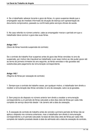 Lei Geral do Trabalho de Angola
4. Se o trabalhador adoecer durante o gozo de férias, é o gozo suspenso desde que o
empregador seja de imediato informado da situação de doença com apresentação do
documento comprovativo, passado ou confirmado pelos serviços oficiais de saúde.
5. No caso referido no número anterior, cabe ao empregador marcar o período em que o
trabalhador deve concluir o gozo das suas férias.
Artigo 144.º
(Gozo de férias havendo suspensão do contrato)
Se o contrato de trabalho ficar suspenso antes do gozo das férias vencidas no ano da
suspensão, por motivo não imputável ao trabalhador e por esse motivo as não puder gozar até
ao termo do primeiro trimestre do ano seguinte, as férias vencidas e não gozadas são
substituídas pelo pagamento da remuneração correspondente.
Artigo 145.º
(Regime de férias por cessação do contrato)
1. Sempre que o contrato de trabalho cesse, por qualquer motivo, o trabalhador tem direito a
receber a remuneração das férias vencidas no ano da cessação, salvo se já gozadas.
2. Sem prejuízo do disposto no número anterior tem direito a receber a remuneração
correspondente a um período de férias calculado a dois dias úteis de férias por cada mês
completo de serviço decorrido desde 1 de Janeiro até a data da cessação.
3. À cessação do contrato de trabalho antes de vencido o primeiro período de férias não se
aplica o disposto nos números anteriores, mas o trabalhador tem direito à remuneração
correspondente a um período calculado na base de dois dias úteis de férias por cada mês
completo de trabalho prestado desde à data da admissão até a data da cessação do contrato.
84 / 188
 