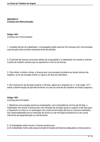 Lei Geral do Trabalho de Angola
SECÇÃO IV
Licença sem Remuneração
Artigo 148.º
(Licença sem remuneração)
1. A pedido escrito do trabalhador, o empregador pode autorizar-lhe licenças sem remuneração
cuja duração deve constar expressamente da decisão.
2. O período de licença conta para efeitos de antiguidade e o trabalhador tem direito a retomar
o posto de trabalho sempre que se apresente no termo da licença.
3. Para efeito o direito a férias, a licença sem remuneração considera-se tempo efectivo de
trabalho, se for de duração inferior ou igual a 30 dias de calendário.
4. Se a licença for de duração superior a 30 dias, aplica-se o disposto no n.º 3 do artigo 137.º
sobre a determinação do período de férias no caso do contrato de trabalho ter ficado suspenso.
Artigo 149.º
(Licença para formação)
1. Mediante comunicação escrita ao empregador, com antecedência mínima de 30 dias, o
trabalhador tem direito à licença sem remuneração de duração igual ou superior à 60 dias para
a frequência no País ou no estrangeiro de cursos de formação técnica ou cultural ministrados
sob responsabilidade duma instituição de ensino ou de formação profissional ou de cursos
intensivos de especialização ou semelhantes.
2. O empregador pode recusar a licença sempre que:
a) Ao trabalhador tenha sido proporcionada formação profissional adequada ou licença para o
86 / 188
 