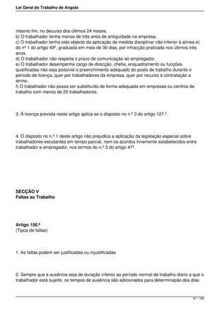 Lei Geral do Trabalho de Angola
mesmo fim, no decurso dos últimos 24 meses.
b) O trabalhador tenha menos de três anos de antiguidade na empresa.
c) O trabalhador tenha sido objecto da aplicação de medida disciplinar não inferior à alínea e)
do nº 1 do artigo 49º, graduada em mais de 30 dias, por infracção praticada nos últimos três
anos.
d) O trabalhador não respeita o prazo de comunicação ao empregador.
e) O trabalhador desempenhe cargo de direcção, chefia, enquadramento ou funções
qualificadas não seja possível o preenchimento adequado do posto de trabalho durante o
período de licença, quer por trabalhadores da empresa, quer por recurso à contratação a
termo.
f) O trabalhador não possa ser substituído de forma adequada em empresas ou centros de
trabalho com menos de 20 trabalhadores.
3. À licença prevista neste artigo aplica-se o disposto no n.º 3 do artigo 127.º.
4. O disposto no n.º 1 deste artigo não prejudica a aplicação da legislação especial sobre
trabalhadores-estudantes em tempo parcial, nem os acordos livremente estabelecidos entre
trabalhador e empregador, nos termos do n.º 3 do artigo 47º.
SECÇÃO V
Faltas ao Trabalho
Artigo 150.º
(Tipos de faltas)
1. As faltas podem ser justificadas ou injustificadas
2. Sempre que a ausência seja de duração inferior ao período normal de trabalho diário a que o
trabalhador está sujeito, os tempos de ausência são adicionados para determinação dos dias
87 / 188
 