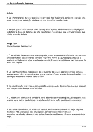 Lei Geral do Trabalho de Angola
de falta.
3. Se o horário for de duração desigual nos diversos dias da semana, considera-se dia de falta
o que corresponde a duração média do período normal de trabalho diário.
4. Sempre que as faltas tenham como consequência a perda da remuneração o empregador
pode fazer o desconto do tempo de falta no salário do mês em que esta tem lugar mesmo que
inferior a um dia de falta.
Artigo 151.º
(Comunicação e Justificativas)
1. O trabalhador deve comunicar ao empregador, com a antecedência mínima de uma semana,
a necessidade de se ausentar do serviço e respectivo motivo e a duração prevista para a
ausência exibindo nessa altura a notificação, requisição ou convocatória que eventualmente lhe
tenha sido dirigida.
2. Se o conhecimento da necessidade de se ausentar do serviço ocorrer dentro da semana
anterior ao seu início, a comunicação a que se refere o número anterior deve ser imediata com
a exibição do comento referido se for o caso.
3. Se a ausência for imprevista, a comunicação ao empregador deve ser feia logo que possível,
mas sempre antes de retornar ao trabalho.
4. O trabalhador é obrigado a fornecer a prova dos motivos invocados para justificação da falta
se essa prova estiver estabelecida no regulamento interno ou for exigida pelo empregador.
5. São faltas injustificadas, as ausências devidas a motivos não previstos no artigo seguinte
desde que não autorizadas pelo empregador, bem como aquelas em relação
às quais o trabalhador não cumpra as obrigações estabelecidas nos números anteriores deste
artigo.
88 / 188
 