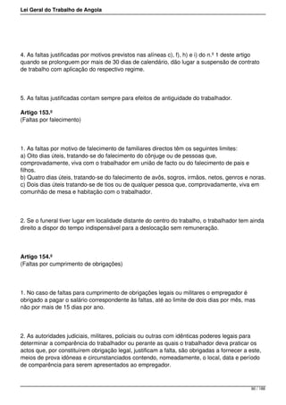 Lei Geral do Trabalho de Angola
4. As faltas justificadas por motivos previstos nas alíneas c), f), h) e i) do n.º 1 deste artigo
quando se prolonguem por mais de 30 dias de calendário, dão lugar a suspensão de contrato
de trabalho com aplicação do respectivo regime.
5. As faltas justificadas contam sempre para efeitos de antiguidade do trabalhador.
Artigo 153.º
(Faltas por falecimento)
1. As faltas por motivo de falecimento de familiares directos têm os seguintes limites:
a) Oito dias úteis, tratando-se do falecimento do cônjuge ou de pessoas que,
comprovadamente, viva com o trabalhador em união de facto ou do falecimento de pais e
filhos.
b) Quatro dias úteis, tratando-se do falecimento de avôs, sogros, irmãos, netos, genros e noras.
c) Dois dias úteis tratando-se de tios ou de qualquer pessoa que, comprovadamente, viva em
comunhão de mesa e habitação com o trabalhador.
2. Se o funeral tiver lugar em localidade distante do centro do trabalho, o trabalhador tem ainda
direito a dispor do tempo indispensável para a deslocação sem remuneração.
Artigo 154.º
(Faltas por cumprimento de obrigações)
1. No caso de faltas para cumprimento de obrigações legais ou militares o empregador é
obrigado a pagar o salário correspondente às faltas, até ao limite de dois dias por mês, mas
não por mais de 15 dias por ano.
2. As autoridades judiciais, militares, policiais ou outras com idênticas poderes legais para
determinar a comparência do trabalhador ou perante as quais o trabalhador deva praticar os
actos que, por constituírem obrigação legal, justificam a falta, são obrigadas a fornecer a este,
meios de prova idóneas e circunstanciados contendo, nomeadamente, o local, data e período
de comparência para serem apresentados ao empregador.
90 / 188
 