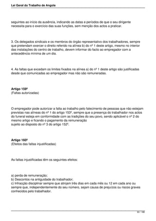 Lei Geral do Trabalho de Angola
seguintes ao início da ausência, indicando as datas e períodos de que o seu dirigente
necessita para o exercício das suas funções, sem menção dos actos a praticar.
3. Os delegados sindicais e os membros do órgão representativo dos trabalhadores, sempre
que pretendam exercer o direito referido na alínea b) do nº 1 deste artigo, mesmo no interior
das instalações do centro de trabalho, devem informar do facto ao empregador com a
antecedência mínima de um dia.
4. As faltas que excedam os limites fixados na alínea a) do nº 1 deste artigo são justificadas
desde que comunicadas ao empregador mas não são remuneradas.
Artigo 159º
(Faltas autorizadas)
O empregador pode autorizar a falta ao trabalho pelo falecimento de pessoas que não estejam
previstas nas alíneas do nº 1 do artigo 153º, sempre que a presença do trabalhador nos actos
do funeral esteja em conformidade com as tradições do seu povo, sendo aplicável o nº 2 do
mesmo artigo e ficando o pagamento da remuneração
sujeito ao disposto do nº 3 do artigo 152º.
Artigo 160º
(Efeitos das faltas injustificadas)
As faltas injustificadas têm os seguintes efeitos:
a) perda de remuneração;
b) Descontos na antiguidade do trabalhador;
c) Infracção disciplinar sempre que atinjam três dias em cada mês ou 12 em cada ano ou
sempre que, independentemente do seu número, sejam causa de prejuízos ou riscos graves
conhecidos pelo trabalhador.
93 / 188
 