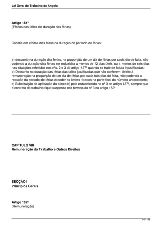 Lei Geral do Trabalho de Angola
Artigo 161º
(Efeitos das faltas na duração das férias)
Constituem efeitos das faltas na duração do período de férias:
a) desconto na duração das férias, na proporção de um dia de férias por cada dia de falta, não
podendo a duração das férias ser reduzidas a menos de 12 dias úteis, ou a menos de seis dias
nas situações referidas nos nºs. 2 e 3 do artigo 137º quando se trate de faltas injustificadas;
b) Desconto na duração das férias das faltas justificadas que não conferem direito à
remuneração na proporção de um dia de férias por cada três dias de falta, não podendo a
redução do período de férias exceder os limites fixados na parte final do número antecedente;
c) Substituição da aplicação da alínea b) pelo estabelecido no nº 3 do artigo 137º, sempre que
o contrato do trabalho fique suspenso nos termos do nº 3 do artigo 152º.
CAPÍTULO VIII
Remuneração do Trabalho e Outros Direitos
SECÇÃO I
Princípios Gerais
Artigo 162º
(Remuneração)
94 / 188
 