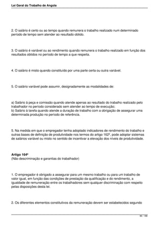 Lei Geral do Trabalho de Angola
2. O salário é certo ou ao tempo quando remunera o trabalho realizado num determinado
período de tempo sem atender ao resultado obtido.
3. O salário é variável ou ao rendimento quando remunera o trabalho realizado em função dos
resultados obtidos no período de tempo a que respeita.
4. O salário é misto quando constituído por uma parte certa ou outra variável.
5. O salário variável pode assumir, designadamente as modalidades de:
a) Salário à peça e comissão quando atende apenas ao resultado do trabalho realizado pelo
trabalhador no período considerado sem atender ao tempo de execução;
b) Salário à tarefa quando atende a duração de trabalho com a obrigação de assegurar uma
determinada produção no período de referência.
5. Na medida em que o empregador tenha adoptado indicadores de rendimento do trabalho e
outras bases de definição de produtividade nos termos do artigo 162º, pode adoptar sistemas
de salários variável ou misto no sentido de incentivar a elevação dos níveis de produtividade.
Artigo 164º
(Não descriminação e garantias do trabalhador)
1. O empregador é obrigado a assegurar para um mesmo trabalho ou para um trabalho de
valor igual, em função das condições de prestação da qualificação e do rendimento, a
igualdade de remuneração entre os trabalhadores sem qualquer discriminação com respeito
pelas disposições desta lei.
2. Os diferentes elementos constitutivos da remuneração devem ser estabelecidos segundo
96 / 188
 