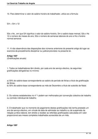 Lei Geral do Trabalho de Angola
10. Para determinar o valor do salário-horário do trabalhador, utiliza-se a fórmula:
S/h = Sm x 12
52s x Hs , em que S/h significa o valor do salário-horário, Sm o salário base mensal, 52s x Hs
12 o número de meses do ano, 52s o número de semanas laborais do ano e Hs o horário
normal semanal.
11. A não observância das disposições dos números anteriores do presente artigo dá lugar ao
exercício do procedimento disciplinar ou judicial previstos na presente lei.
Artigo 165º
(Gratificações anuais)
1. Todos os trabalhadores têm direito, por cada ano de serviço efectivo, às seguintes
gratificações obrigatórias no mínimo:
a) 50% do salário-base correspondente ao salário do período de férias a título de gratificação
de férias;
b) 50% do salário-base correspondente ao mês de Dezembro a título de subsídio de Natal.
2. Os valores estabelecidos no nº 1 podem ser melhorados por convenção colectiva de trabalho
ou contrato individual de trabalho.
3. O trabalhador que no momento do pagamento destas gratificações não tenha prestado um
ano de serviço efectivo, em virtude da data de admissão ao trabalho ou de suspensão da
relação jurídico-laboral, tem direito a receber as referidas gratificações calculadas em valor
proporcional aos meses completos trabalhados acrescidos de um mês.
Artigo 166º
98 / 188
 