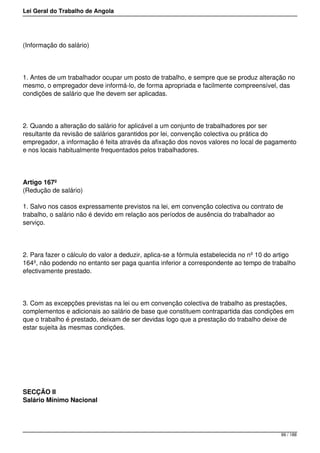 Lei Geral do Trabalho de Angola
(Informação do salário)
1. Antes de um trabalhador ocupar um posto de trabalho, e sempre que se produz alteração no
mesmo, o empregador deve informá-lo, de forma apropriada e facilmente compreensível, das
condições de salário que lhe devem ser aplicadas.
2. Quando a alteração do salário for aplicável a um conjunto de trabalhadores por ser
resultante da revisão de salários garantidos por lei, convenção colectiva ou prática do
empregador, a informação é feita através da afixação dos novos valores no local de pagamento
e nos locais habitualmente frequentados pelos trabalhadores.
Artigo 167º
(Redução de salário)
1. Salvo nos casos expressamente previstos na lei, em convenção colectiva ou contrato de
trabalho, o salário não é devido em relação aos períodos de ausência do trabalhador ao
serviço.
2. Para fazer o cálculo do valor a deduzir, aplica-se a fórmula estabelecida no nº 10 do artigo
164º, não podendo no entanto ser paga quantia inferior a correspondente ao tempo de trabalho
efectivamente prestado.
3. Com as excepções previstas na lei ou em convenção colectiva de trabalho as prestações,
complementos e adicionais ao salário de base que constituem contrapartida das condições em
que o trabalho é prestado, deixam de ser devidas logo que a prestação do trabalho deixe de
estar sujeita às mesmas condições.
SECÇÃO II
Salário Mínimo Nacional
99 / 188
 