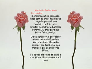 Maria da Penha Maia Fernandes,   Biofarmacêutica cearense, hoje com 61 anos, fez da sua tragédia pessoal uma bandeira de luta pelos direitos da mulher e batalhou durante 20 anos para que fosse feita justiça.  O seu agressor, o professor universitário de Econômia Marco Antonio Herredia Viveros, era também o seu marido e pai de suas três filhas.  Na época ela tinha 38 anos e suas filhas idades entre 6 e 2 anos. 