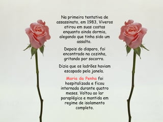 Na primeira tentativa de assassinato, em 1983, Viveros atirou em suas costas enquanto ainda dormia, alegando que tinha sido um assalto.  Depois do disparo, foi encontrado na cozinha, gritando por socorro.  Dizia que os ladrões haviam escapado pela janela.  Maria da Penha  foi hospitalizada e ficou internada durante quatro meses. Voltou ao lar paraplégica e mantida em regime de isolamento completo. 