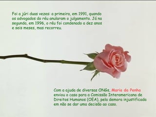 Foi a júri duas vezes: a primeira, em 1991, quando os advogados do réu anularam o julgamento. Já na segunda, em 1996, o réu foi condenado a dez anos e seis meses, mas recorreu.  Com a ajuda de diversas ONGs,  Maria da Penha  enviou o caso para a Comissão Interamericana de Direitos Humanos (OEA), pela demora injustificada em não se dar uma decisão ao caso.  