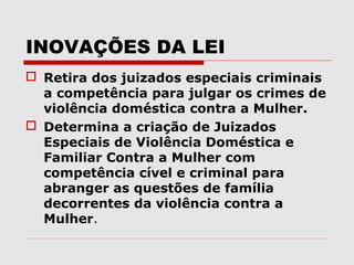 INOVAÇÕES DA LEI
 Retira dos juizados especiais criminais
  a competência para julgar os crimes de
  violência doméstica contra a Mulher.
 Determina a criação de Juizados
  Especiais de Violência Doméstica e
  Familiar Contra a Mulher com
  competência cível e criminal para
  abranger as questões de família
  decorrentes da violência contra a
  Mulher.
 