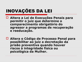 INOVAÇÕES DA LEI
 Altera a Lei de Execuções Penais para
  permitir o juiz que determine o
  comparecimento obrigatório do
  agressor a programas de recuperação
  e reeducação.

 Altera o Código de Processo Penal para
  possibilitar ao juiz a decretação da
  prisão preventiva quando houver
  riscos à integridade física ou
  psicológica da Mulher.
 