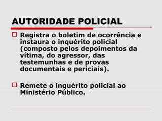 AUTORIDADE POLICIAL
 Registra o boletim de ocorrência e
  instaura o inquérito policial
  (composto pelos depoimentos da
  vítima, do agressor, das
  testemunhas e de provas
  documentais e periciais).

 Remete o inquérito policial ao
  Ministério Público.
 